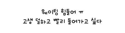 웨이팅 힘들어 ㅠ 고생 덜하고 빨리 들어가고 싶다